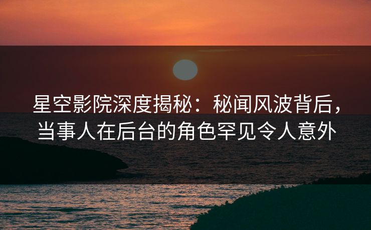 星空影院深度揭秘：秘闻风波背后，当事人在后台的角色罕见令人意外