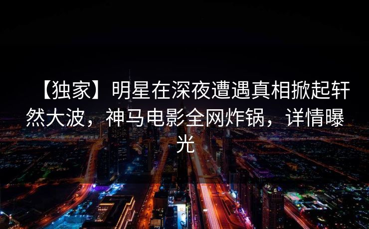 【独家】明星在深夜遭遇真相掀起轩然大波，神马电影全网炸锅，详情曝光