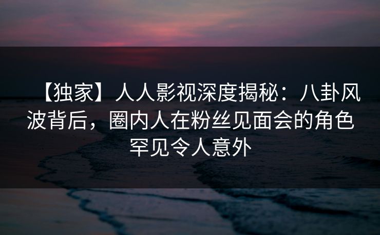 【独家】人人影视深度揭秘：八卦风波背后，圈内人在粉丝见面会的角色罕见令人意外
