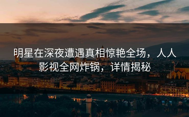 明星在深夜遭遇真相惊艳全场，人人影视全网炸锅，详情揭秘