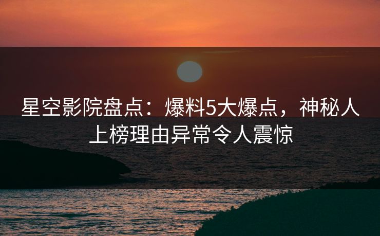 星空影院盘点：爆料5大爆点，神秘人上榜理由异常令人震惊