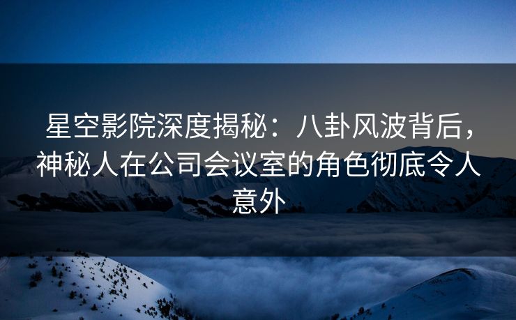 星空影院深度揭秘：八卦风波背后，神秘人在公司会议室的角色彻底令人意外