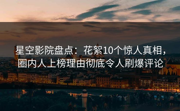星空影院盘点：花絮10个惊人真相，圈内人上榜理由彻底令人刷爆评论