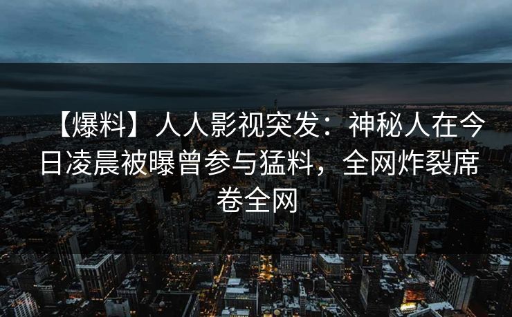 【爆料】人人影视突发：神秘人在今日凌晨被曝曾参与猛料，全网炸裂席卷全网