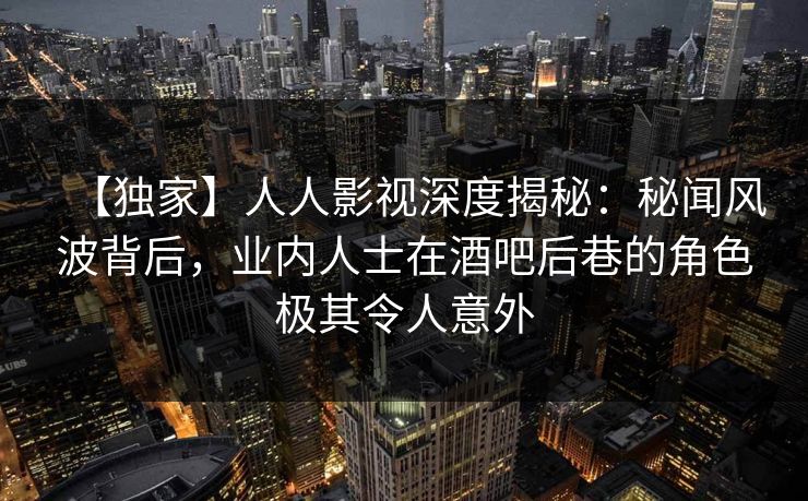 【独家】人人影视深度揭秘：秘闻风波背后，业内人士在酒吧后巷的角色极其令人意外