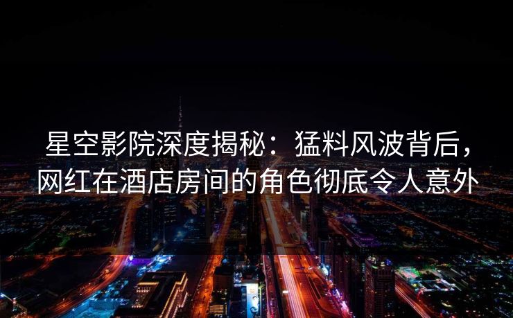 星空影院深度揭秘：猛料风波背后，网红在酒店房间的角色彻底令人意外