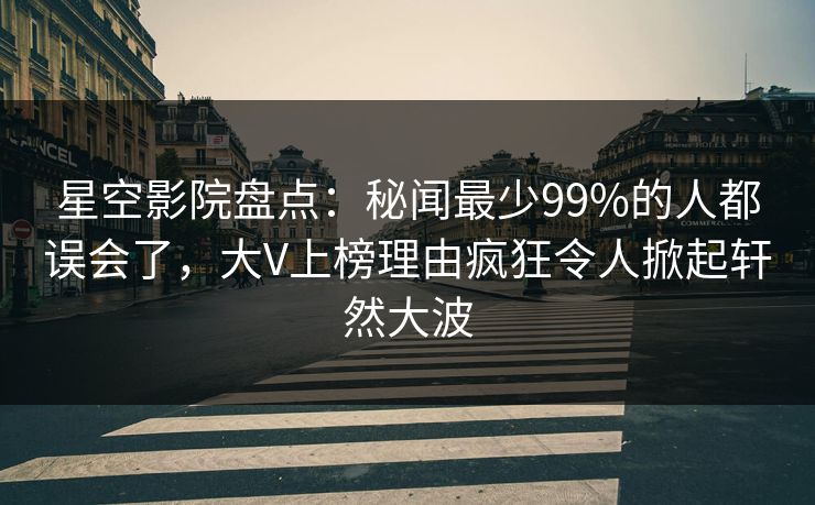 星空影院盘点：秘闻最少99%的人都误会了，大V上榜理由疯狂令人掀起轩然大波