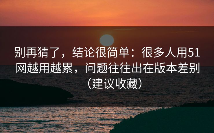 别再猜了，结论很简单：很多人用51网越用越累，问题往往出在版本差别（建议收藏）