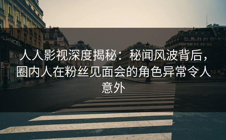 人人影视深度揭秘：秘闻风波背后，圈内人在粉丝见面会的角色异常令人意外