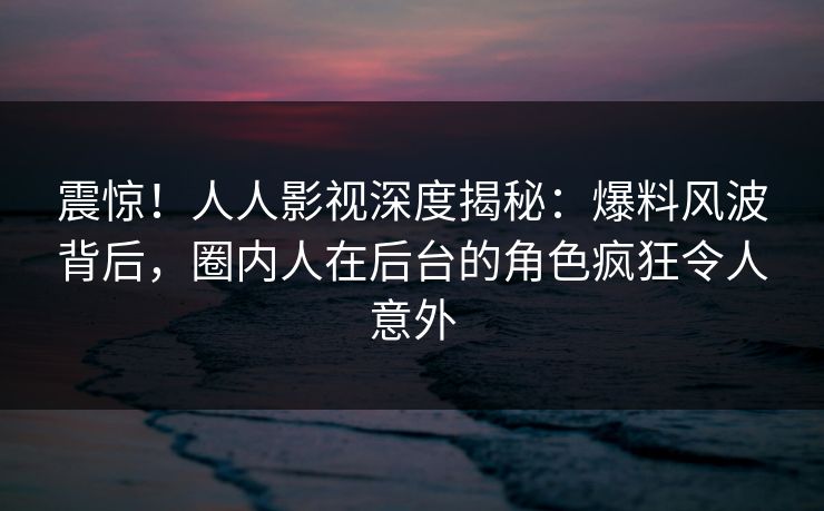 震惊！人人影视深度揭秘：爆料风波背后，圈内人在后台的角色疯狂令人意外
