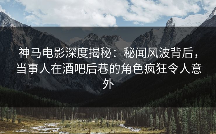 神马电影深度揭秘：秘闻风波背后，当事人在酒吧后巷的角色疯狂令人意外