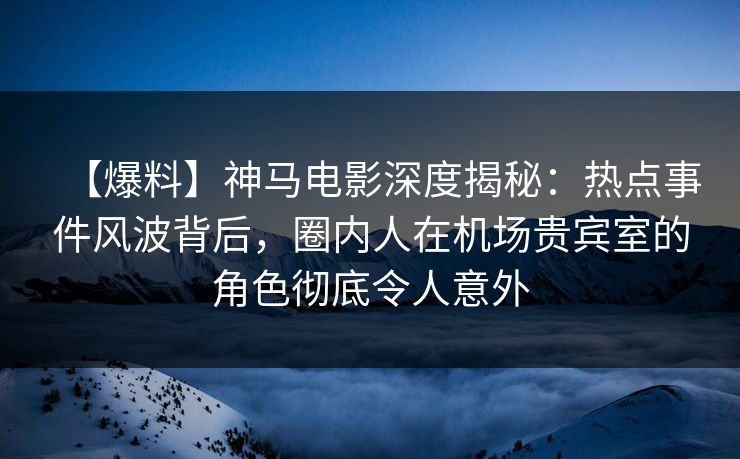 【爆料】神马电影深度揭秘：热点事件风波背后，圈内人在机场贵宾室的角色彻底令人意外