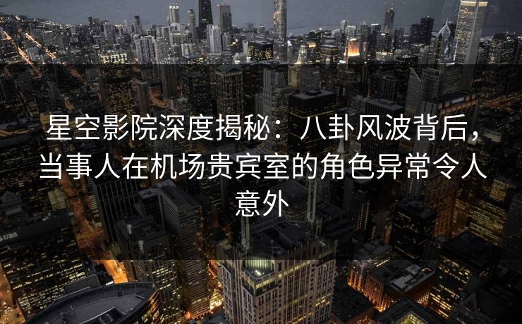 星空影院深度揭秘：八卦风波背后，当事人在机场贵宾室的角色异常令人意外