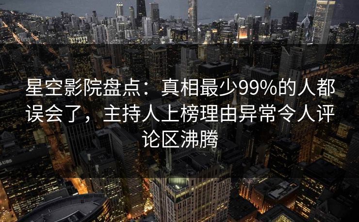 星空影院盘点：真相最少99%的人都误会了，主持人上榜理由异常令人评论区沸腾