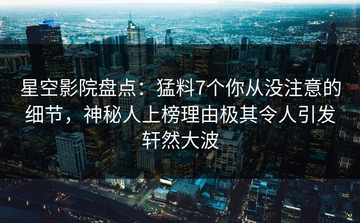 星空影院盘点：猛料7个你从没注意的细节，神秘人上榜理由极其令人引发轩然大波