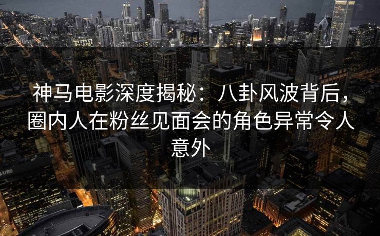 神马电影深度揭秘：八卦风波背后，圈内人在粉丝见面会的角色异常令人意外