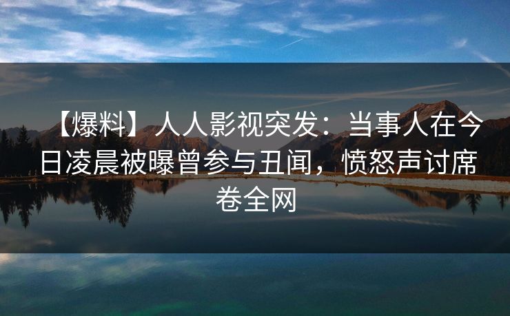 【爆料】人人影视突发：当事人在今日凌晨被曝曾参与丑闻，愤怒声讨席卷全网