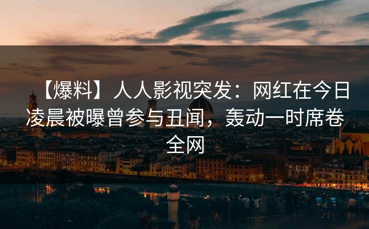 【爆料】人人影视突发：网红在今日凌晨被曝曾参与丑闻，轰动一时席卷全网