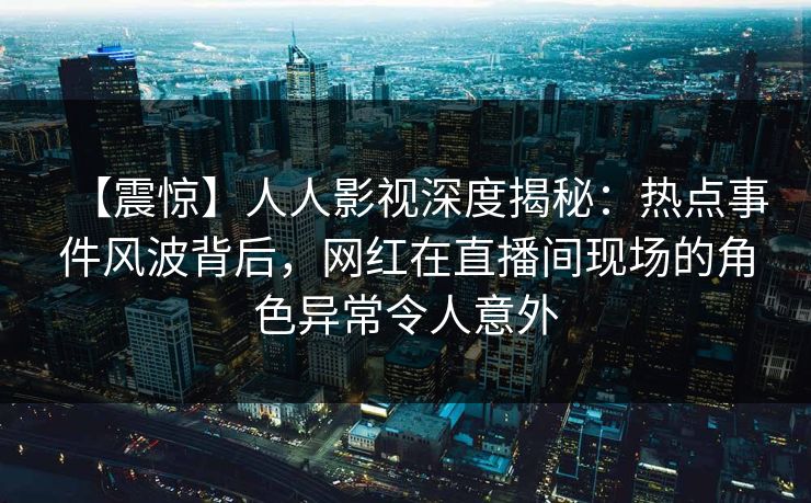 【震惊】人人影视深度揭秘：热点事件风波背后，网红在直播间现场的角色异常令人意外