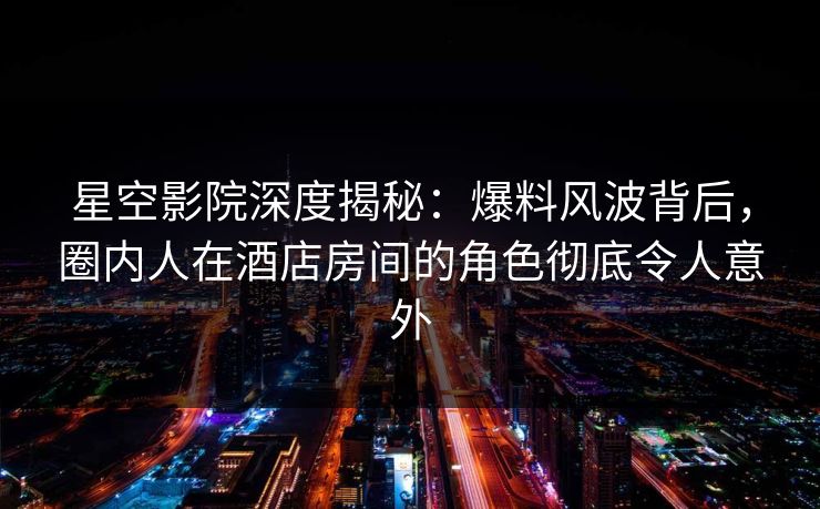 星空影院深度揭秘：爆料风波背后，圈内人在酒店房间的角色彻底令人意外