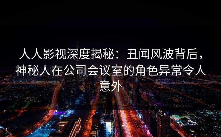 人人影视深度揭秘：丑闻风波背后，神秘人在公司会议室的角色异常令人意外