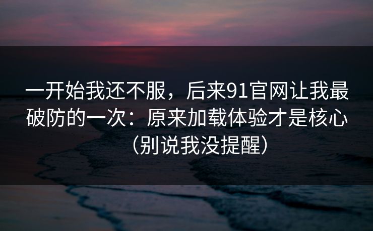 一开始我还不服，后来91官网让我最破防的一次：原来加载体验才是核心（别说我没提醒）